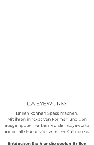 L.A.EYEWORKS Brillen können Spass machen. Mit ihren innovativen Formen und den ausgeflippten Farben wurde l.a.Eyeworks innerhalb kurzer Zeit zu einer Kultmarke.  Entdecken Sie hier die coolen Brillen