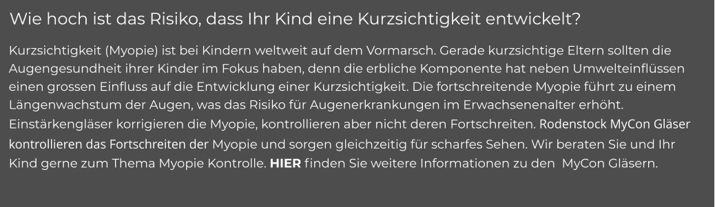 Wie hoch ist das Risiko, dass Ihr Kind eine Kurzsichtigkeit entwickelt? Kurzsichtigkeit (Myopie) ist bei Kindern weltweit auf dem Vormarsch. Gerade kurzsichtige Eltern sollten die Augengesundheit ihrer Kinder im Fokus haben, denn die erbliche Komponente hat neben Umwelteinflüssen einen grossen Einfluss auf die Entwicklung einer Kurzsichtigkeit. Die fortschreitende Myopie führt zu einem Längenwachstum der Augen, was das Risiko für Augenerkrankungen im Erwachsenenalter erhöht. Einstärkengläser korrigieren die Myopie, kontrollieren aber nicht deren Fortschreiten. Rodenstock MyCon Gläser kontrollieren das Fortschreiten der Myopie und sorgen gleichzeitig für scharfes Sehen. Wir beraten Sie und Ihr Kind gerne zum Thema Myopie Kontrolle. HIER finden Sie weitere Informationen zu den  MyCon Gläsern.