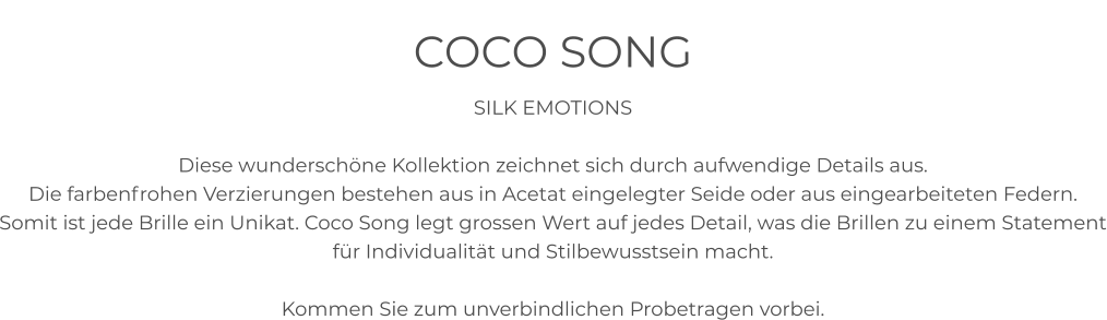 COCO SONG SILK EMOTIONS  Diese wunderschöne Kollektion zeichnet sich durch aufwendige Details aus. Die farbenfrohen Verzierungen bestehen aus in Acetat eingelegter Seide oder aus eingearbeiteten Federn.  Somit ist jede Brille ein Unikat. Coco Song legt grossen Wert auf jedes Detail, was die Brillen zu einem Statement für Individualität und Stilbewusstsein macht.   Kommen Sie zum unverbindlichen Probetragen vorbei.