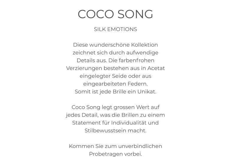 COCO SONG SILK EMOTIONS  Diese wunderschöne Kollektion zeichnet sich durch aufwendige Details aus. Die farbenfrohen Verzierungen bestehen aus in Acetat eingelegter Seide oder aus eingearbeiteten Federn.  Somit ist jede Brille ein Unikat.  Coco Song legt grossen Wert auf jedes Detail, was die Brillen zu einem Statement für Individualität und Stilbewusstsein macht.   Kommen Sie zum unverbindlichen Probetragen vorbei.