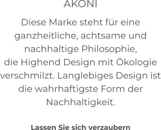 AKONI Diese Marke steht für eine ganzheitliche, achtsame und nachhaltige Philosophie, die Highend Design mit Ökologie verschmilzt. Langlebiges Design ist die wahrhaftigste Form der Nachhaltigkeit.     Lassen Sie sich verzaubern