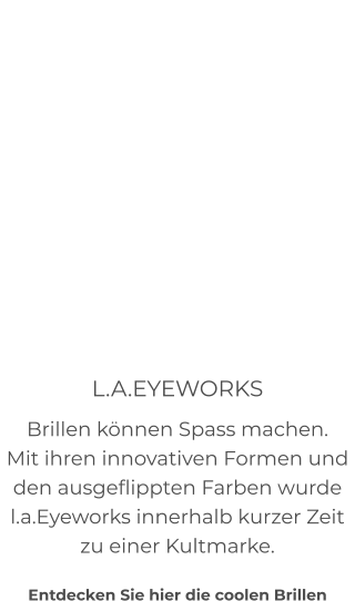 L.A.EYEWORKS Brillen können Spass machen. Mit ihren innovativen Formen und den ausgeflippten Farben wurde l.a.Eyeworks innerhalb kurzer Zeit zu einer Kultmarke.  Entdecken Sie hier die coolen Brillen
