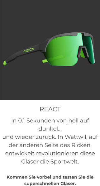 REACT In 0.1 Sekunden von hell auf dunkel… und wieder zurück. In Wattwil, auf der anderen Seite des Ricken, entwickelt revolutionieren diese Gläser die Sportwelt.  Kommen Sie vorbei und testen Sie die superschnellen Gläser.