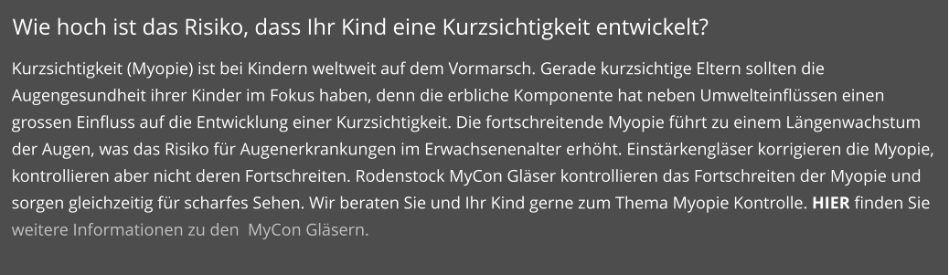 Wie hoch ist das Risiko, dass Ihr Kind eine Kurzsichtigkeit entwickelt? Kurzsichtigkeit (Myopie) ist bei Kindern weltweit auf dem Vormarsch. Gerade kurzsichtige Eltern sollten die Augengesundheit ihrer Kinder im Fokus haben, denn die erbliche Komponente hat neben Umwelteinflüssen einen grossen Einfluss auf die Entwicklung einer Kurzsichtigkeit. Die fortschreitende Myopie führt zu einem Längenwachstum der Augen, was das Risiko für Augenerkrankungen im Erwachsenenalter erhöht. Einstärkengläser korrigieren die Myopie, kontrollieren aber nicht deren Fortschreiten. Rodenstock MyCon Gläser kontrollieren das Fortschreiten der Myopie und sorgen gleichzeitig für scharfes Sehen. Wir beraten Sie und Ihr Kind gerne zum Thema Myopie Kontrolle. HIER finden Sie weitere Informationen zu den  MyCon Gläsern.