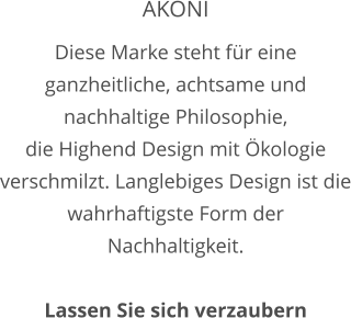 AKONI Diese Marke steht für eine ganzheitliche, achtsame und nachhaltige Philosophie, die Highend Design mit Ökologie verschmilzt. Langlebiges Design ist die wahrhaftigste Form der Nachhaltigkeit.     Lassen Sie sich verzaubern