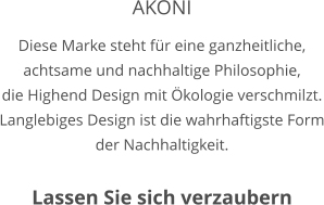 AKONI Diese Marke steht für eine ganzheitliche, achtsame und nachhaltige Philosophie, die Highend Design mit Ökologie verschmilzt. Langlebiges Design ist die wahrhaftigste Form der Nachhaltigkeit.     Lassen Sie sich verzaubern
