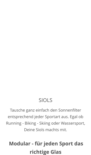 SIOLS Tausche ganz einfach den Sonnenfilter entsprechend jeder Sportart aus. Egal ob Running - Biking - Skiing oder Wassersport, Deine Siols machts mit.    Modular - für jeden Sport das richtige Glas