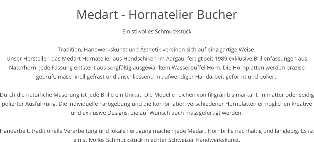 Medart - Hornatelier Bucher Ein stilvolles Schmuckstück  Tradition, Handwerkskunst und Ästhetik vereinen sich auf einzigartige Weise. Unser Hersteller, das Medart Hornatelier aus Hendschiken im Aargau, fertigt seit 1989 exklusive Brillenfassungen aus Naturhorn. Jede Fassung entsteht aus sorgfältig ausgewähltem Wasserbüffel Horn. Die Hornplatten werden präzise geprüft, maschinell gefräst und anschliessend in aufwendiger Handarbeit geformt und poliert.  Durch die natürliche Maserung ist jede Brille ein Unikat. Die Modelle reichen von filigran bis markant, in matter oder seidig polierter Ausführung. Die individuelle Farbgebung und die Kombination verschiedener Hornplatten ermöglichen kreative und exklusive Designs, die auf Wunsch auch massgefertigt werden.   Handarbeit, traditionelle Verarbeitung und lokale Fertigung machen jede Medart Hornbrille nachhaltig und langlebig. Es ist ein stilvolles Schmuckstück in echter Schweizer Handwerkskunst.