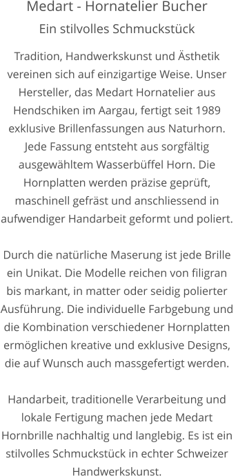 Medart - Hornatelier Bucher Ein stilvolles Schmuckstück  Tradition, Handwerkskunst und Ästhetik vereinen sich auf einzigartige Weise. Unser Hersteller, das Medart Hornatelier aus Hendschiken im Aargau, fertigt seit 1989 exklusive Brillenfassungen aus Naturhorn. Jede Fassung entsteht aus sorgfältig ausgewähltem Wasserbüffel Horn. Die Hornplatten werden präzise geprüft, maschinell gefräst und anschliessend in aufwendiger Handarbeit geformt und poliert.  Durch die natürliche Maserung ist jede Brille ein Unikat. Die Modelle reichen von filigran bis markant, in matter oder seidig polierter Ausführung. Die individuelle Farbgebung und die Kombination verschiedener Hornplatten ermöglichen kreative und exklusive Designs, die auf Wunsch auch massgefertigt werden.   Handarbeit, traditionelle Verarbeitung und lokale Fertigung machen jede Medart Hornbrille nachhaltig und langlebig. Es ist ein stilvolles Schmuckstück in echter Schweizer Handwerkskunst.