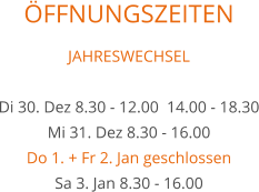 ÖFFNUNGSZEITEN JAHRESWECHSEL  Di 30. Dez 8.30 - 12.00  14.00 - 18.30 Mi 31. Dez 8.30 - 16.00 Do 1. + Fr 2. Jan geschlossen Sa 3. Jan 8.30 - 16.00
