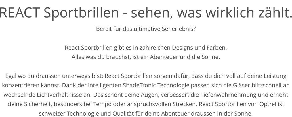 REACT Sportbrillen - sehen, was wirklich zählt. Bereit für das ultimative Seherlebnis?  React Sportbrillen gibt es in zahlreichen Designs und Farben. Alles was du brauchst, ist ein Abenteuer und die Sonne.  Egal wo du draussen unterwegs bist: React Sportbrillen sorgen dafür, dass du dich voll auf deine Leistung konzentrieren kannst. Dank der intelligenten ShadeTronic Technologie passen sich die Gläser blitzschnell an wechselnde Lichtverhältnisse an. Das schont deine Augen, verbessert die Tiefenwahrnehmung und erhöht deine Sicherheit, besonders bei Tempo oder anspruchsvollen Strecken. React Sportbrillen von Optrel ist schweizer Technologie und Qualität für deine Abenteuer draussen in der Sonne.