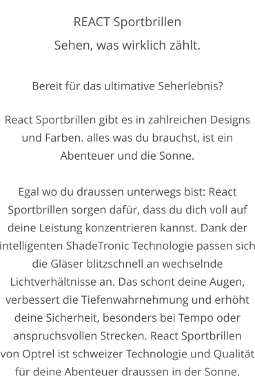 REACT Sportbrillen Sehen, was wirklich zählt.  Bereit für das ultimative Seherlebnis?  React Sportbrillen gibt es in zahlreichen Designs und Farben. alles was du brauchst, ist ein Abenteuer und die Sonne.  Egal wo du draussen unterwegs bist: React Sportbrillen sorgen dafür, dass du dich voll auf deine Leistung konzentrieren kannst. Dank der intelligenten ShadeTronic Technologie passen sich die Gläser blitzschnell an wechselnde Lichtverhältnisse an. Das schont deine Augen, verbessert die Tiefenwahrnehmung und erhöht deine Sicherheit, besonders bei Tempo oder anspruchsvollen Strecken. React Sportbrillen von Optrel ist schweizer Technologie und Qualität für deine Abenteuer draussen in der Sonne.